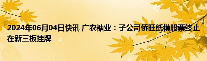 2024年06月04日快讯 广农糖业：子公司侨旺纸模股票终止在新三板挂牌