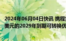 2024年06月04日快讯 携程集团：拟发售本金总额合计13亿美元的2029年到期可转换优先票据