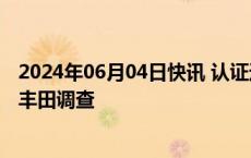 2024年06月04日快讯 认证违规问题发酵，日本政府启动对丰田调查