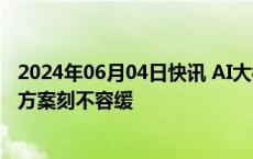 2024年06月04日快讯 AI大模型加速“出海”，探索本地化方案刻不容缓