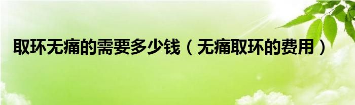 取环无痛的需要多少钱（无痛取环的费用）