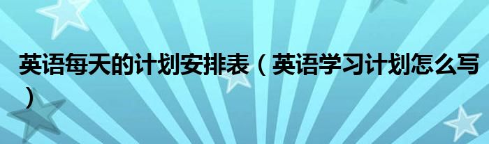 英语每天的计划安排表（英语学习计划怎么写）