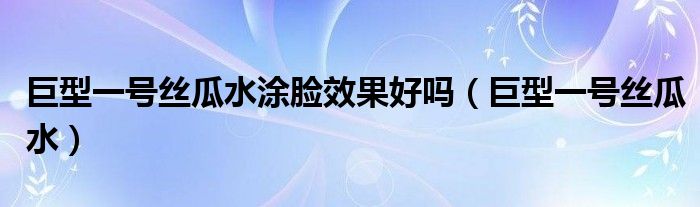 巨型一号丝瓜水涂脸效果好吗（巨型一号丝瓜水）