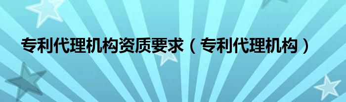 专利代理机构资质要求（专利代理机构）