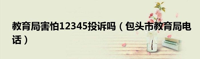 教育局害怕12345投诉吗（包头市教育局电话）