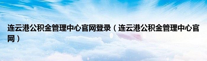 连云港公积金管理中心官网登录（连云港公积金管理中心官网）