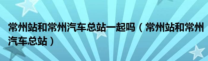 常州站和常州汽车总站一起吗（常州站和常州汽车总站）