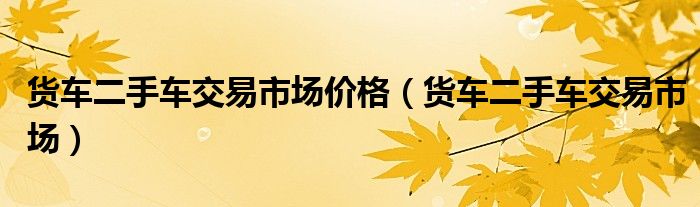 货车二手车交易市场价格（货车二手车交易市场）