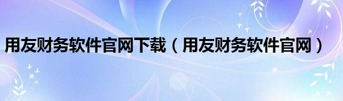 用友财务软件官网下载（用友财务软件官网）