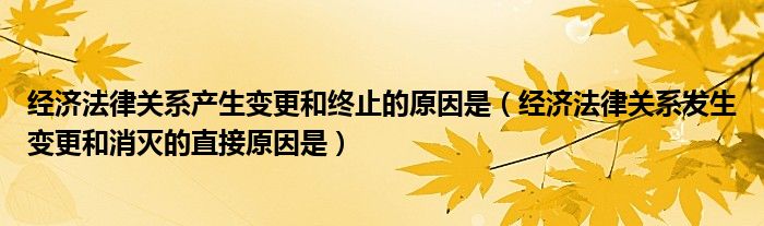 经济法律关系产生变更和终止的原因是（经济法律关系发生变更和消灭的直接原因是）