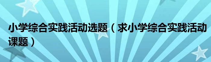 小学综合实践活动选题（求小学综合实践活动课题）