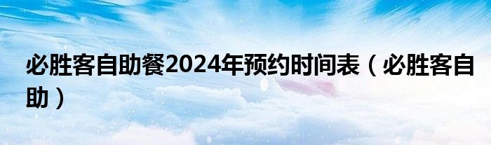 必胜客自助餐2024年预约时间表（必胜客自助）