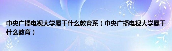 中央广播电视大学属于什么教育系（中央广播电视大学属于什么教育）