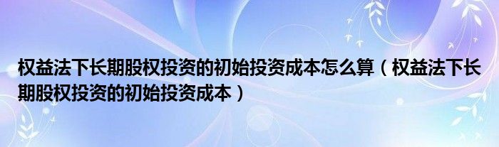 权益法下长期股权投资的初始投资成本怎么算（权益法下长期股权投资的初始投资成本）