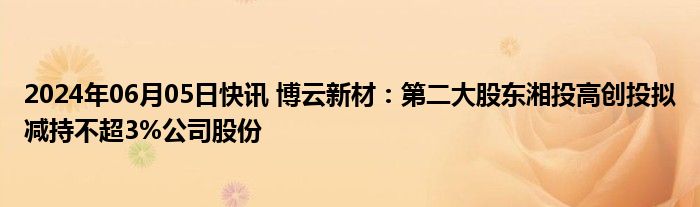 2024年06月05日快讯 博云新材：第二大股东湘投高创投拟减持不超3%公司股份