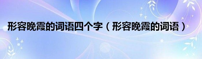 形容晚霞的词语四个字（形容晚霞的词语）