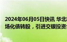 2024年06月05日快讯 华北制药：子公司金坦公司拟实施市场化债转股，引进交银投资合计增资9亿元