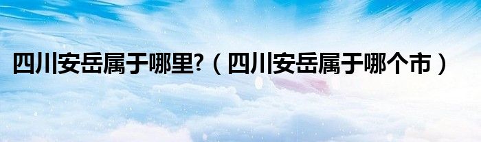 四川安岳属于哪里?（四川安岳属于哪个市）