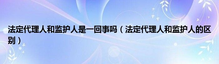 法定代理人和监护人是一回事吗（法定代理人和监护人的区别）