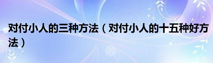 对付小人的三种方法（对付小人的十五种好方法）