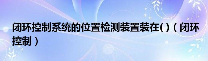 闭环控制系统的位置检测装置装在( )（闭环控制）