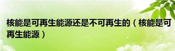 核能是可再生能源还是不可再生的（核能是可再生能源）