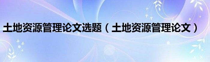 土地资源管理论文选题（土地资源管理论文）