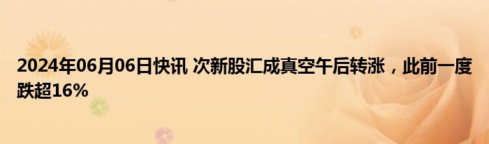 2024年06月06日快讯 次新股汇成真空午后转涨，此前一度跌超16%