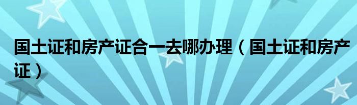 国土证和房产证合一去哪办理（国土证和房产证）