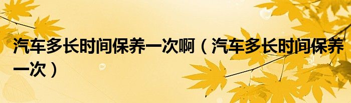 汽车多长时间保养一次啊（汽车多长时间保养一次）