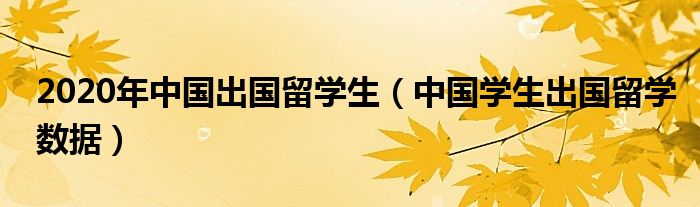 2020年中国出国留学生（中国学生出国留学数据）