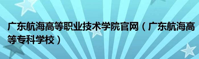 广东航海高等职业技术学院官网（广东航海高等专科学校）