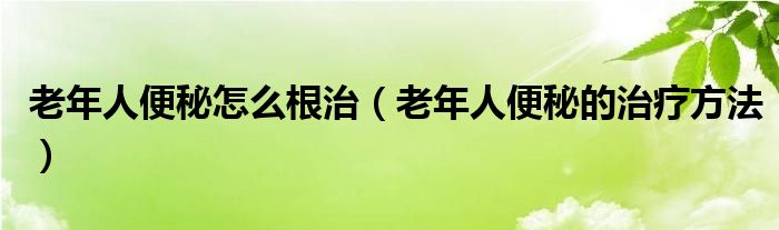 老年人便秘怎么根治（老年人便秘的治疗方法）