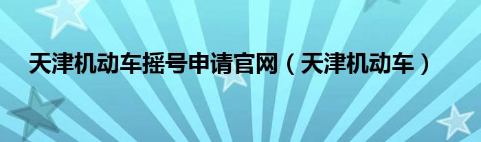 天津机动车摇号申请官网（天津机动车）