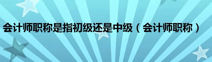 会计师职称是指初级还是中级（会计师职称）