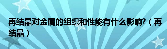 再结晶对金属的组织和性能有什么影响?（再结晶）