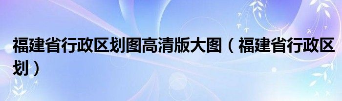 福建省行政区划图高清版大图（福建省行政区划）