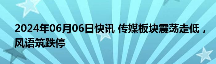 2024年06月06日快讯 传媒板块震荡走低，风语筑跌停