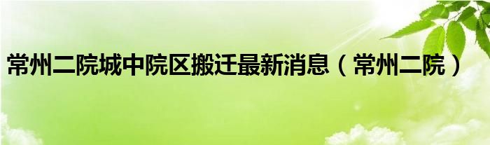 常州二院城中院区搬迁最新消息（常州二院）