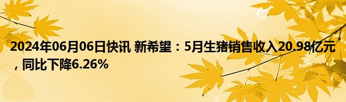 2024年06月06日快讯 新希望：5月生猪销售收入20.98亿元，同比下降6.26%