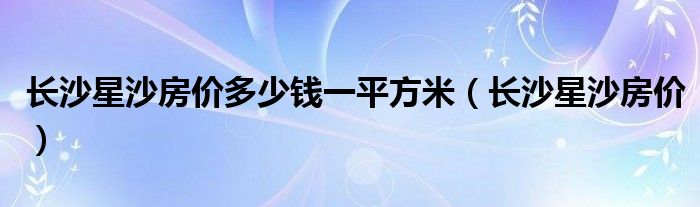 长沙星沙房价多少钱一平方米（长沙星沙房价）