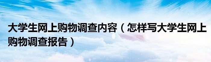 大学生网上购物调查内容（怎样写大学生网上购物调查报告）