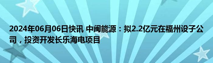 2024年06月06日快讯 中闽能源：拟2.2亿元在福州设子公司，投资开发长乐海电项目