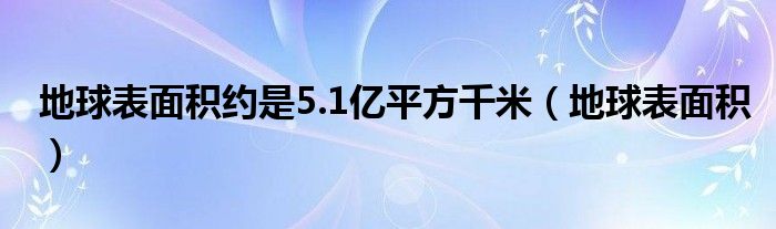 地球表面积约是5.1亿平方千米（地球表面积）