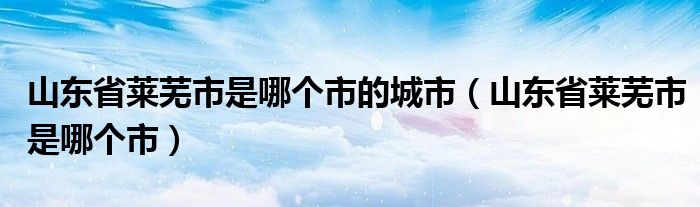 山东省莱芜市是哪个市的城市（山东省莱芜市是哪个市）