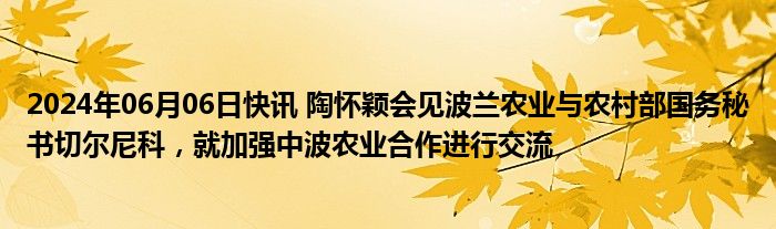 2024年06月06日快讯 陶怀颖会见波兰农业与农村部国务秘书切尔尼科，就加强中波农业合作进行交流