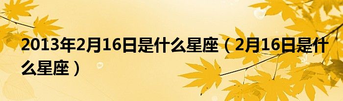 2013年2月16日是什么星座（2月16日是什么星座）