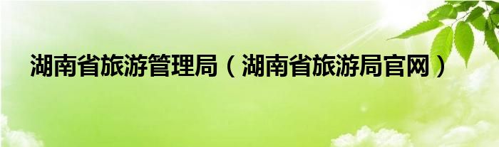 湖南省旅游管理局（湖南省旅游局官网）