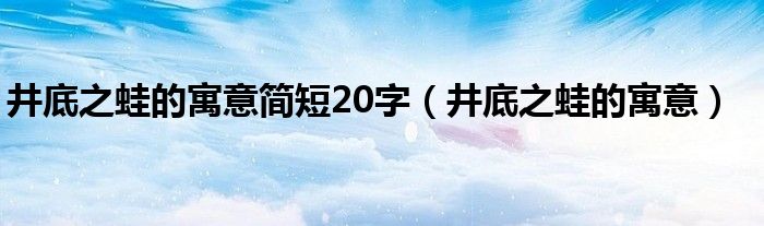 井底之蛙的寓意简短20字（井底之蛙的寓意）