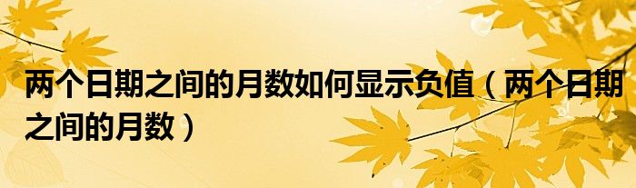 两个日期之间的月数如何显示负值（两个日期之间的月数）